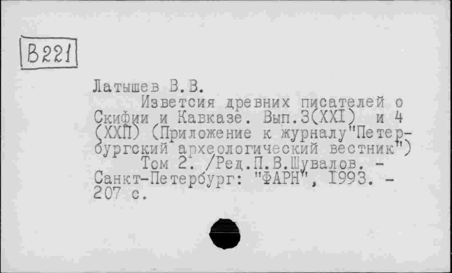 ﻿В22/
Латышев В. В.
Изветсия древних писателей о Скифии и Кавказе. Вып.З(ХХТ) и 4 (ХХП) (Приложение к журнал у’’Петербургский археологический вестник1')
Том 21 /Ред.П.В.Шувалов. -Санкт-Петербург: "ФАРШ', Ï993. -